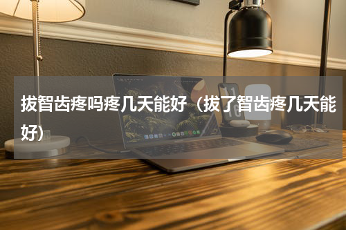 拔智齿疼吗疼几天能好（拔了智齿疼几天能好）