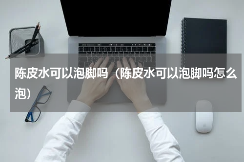 陈皮水可以泡脚吗（陈皮水可以泡脚吗怎么泡）