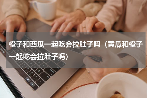 橙子和西瓜一起吃会拉肚子吗（黄瓜和橙子一起吃会拉肚子吗）