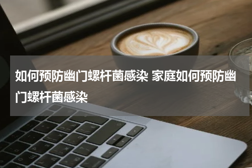 如何预防幽门螺杆菌感染 家庭如何预防幽门螺杆菌感染