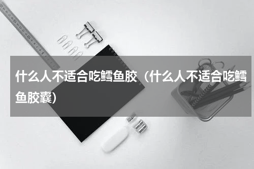 什么人不适合吃鳕鱼胶（什么人不适合吃鳕鱼胶囊）