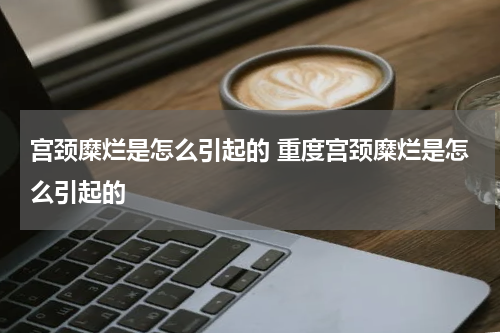 宫颈糜烂是怎么引起的 重度宫颈糜烂是怎么引起的