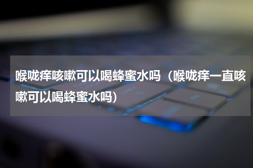 喉咙痒咳嗽可以喝蜂蜜水吗（喉咙痒一直咳嗽可以喝蜂蜜水吗）