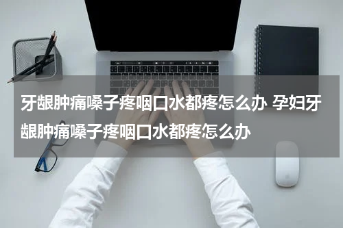 牙龈肿痛嗓子疼咽口水都疼怎么办 孕妇牙龈肿痛嗓子疼咽口水都疼怎么办