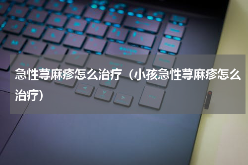 急性荨麻疹怎么治疗（小孩急性荨麻疹怎么治疗）