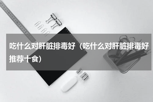 吃什么对肝脏排毒好（吃什么对肝脏排毒好推荐十食）