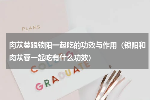 肉苁蓉跟锁阳一起吃的功效与作用（锁阳和肉苁蓉一起吃有什么功效）