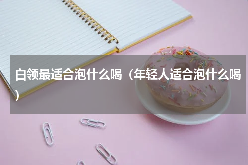 白领最适合泡什么喝（年轻人适合泡什么喝）