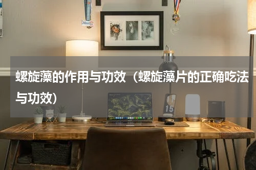 螺旋藻的作用与功效（螺旋藻片的正确吃法与功效）