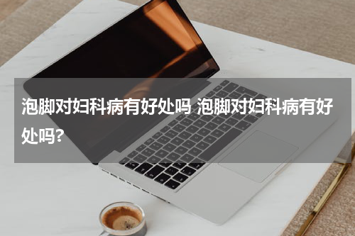 泡脚对妇科病有好处吗 泡脚对妇科病有好处吗?
