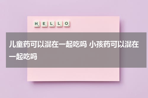 儿童药可以混在一起吃吗 小孩药可以混在一起吃吗