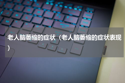 老人脑萎缩的症状（老人脑萎缩的症状表现）