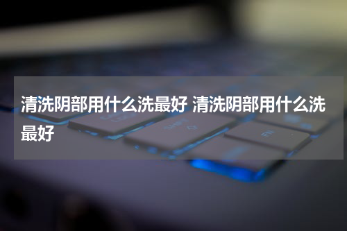 清洗阴部用什么洗最好 清洗阴部用什么洗最好