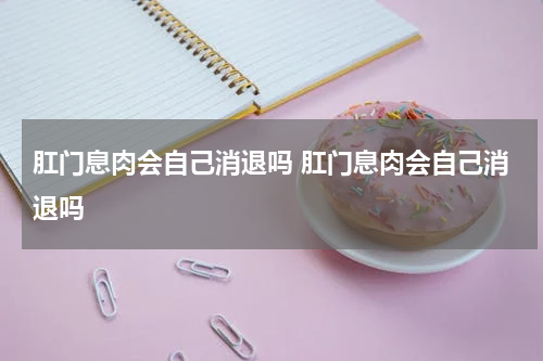 肛门息肉会自己消退吗 肛门息肉会自己消退吗
