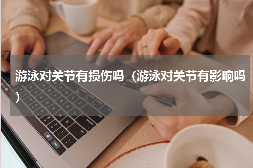 游泳对关节有损伤吗（游泳对关节有影响吗）