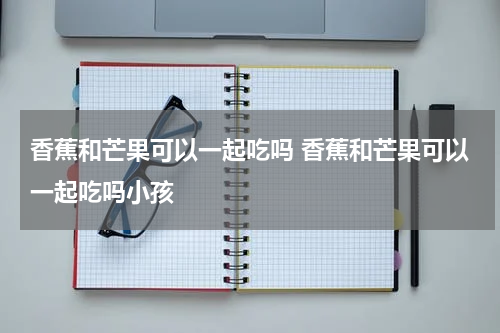 香蕉和芒果可以一起吃吗 香蕉和芒果可以一起吃吗小孩