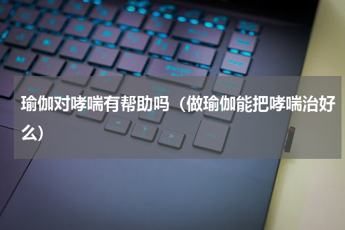 瑜伽对哮喘有帮助吗（做瑜伽能把哮喘治好么）