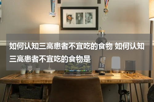 如何认知三高患者不宜吃的食物 如何认知三高患者不宜吃的食物是
