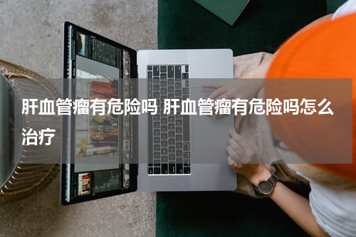 肝血管瘤有危险吗 肝血管瘤有危险吗怎么治疗