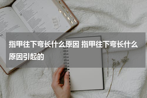 指甲往下弯长什么原因 指甲往下弯长什么原因引起的