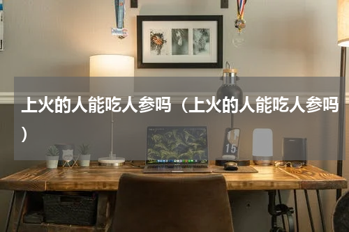 上火的人能吃人参吗（上火的人能吃人参吗）