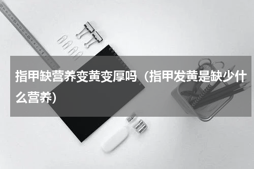指甲缺营养变黄变厚吗（指甲发黄是缺少什么营养）