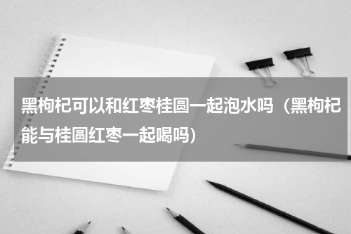 黑枸杞可以和红枣桂圆一起泡水吗（黑枸杞能与桂圆红枣一起喝吗）