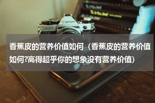 香蕉皮的营养价值如何（香蕉皮的营养价值如何?高得超乎你的想象没有营养价值）