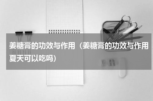 姜糖膏的功效与作用（姜糖膏的功效与作用夏天可以吃吗）