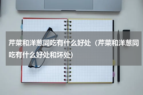 芹菜和洋葱同吃有什么好处（芹菜和洋葱同吃有什么好处和坏处）