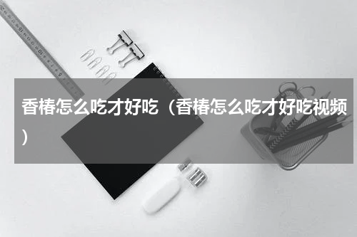 香椿怎么吃才好吃（香椿怎么吃才好吃视频）