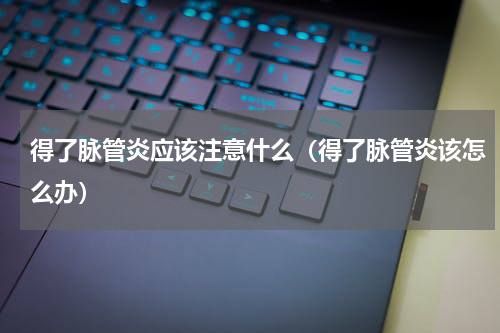得了脉管炎应该注意什么（得了脉管炎该怎么办）