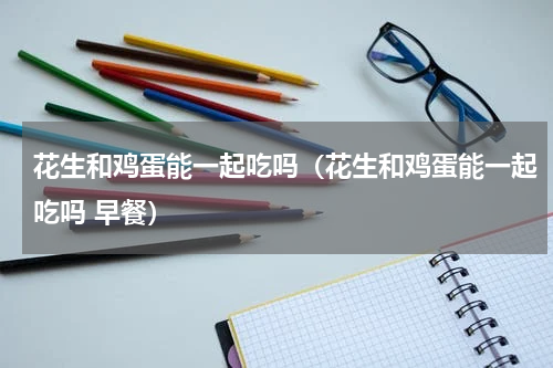 花生和鸡蛋能一起吃吗（花生和鸡蛋能一起吃吗 早餐）