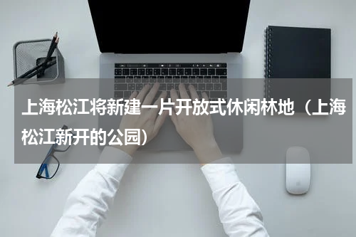 上海松江将新建一片开放式休闲林地（上海松江新开的公园）