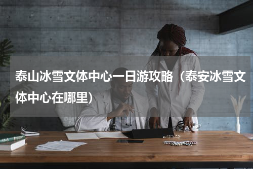 泰山冰雪文体中心一日游攻略（泰安冰雪文体中心在哪里）