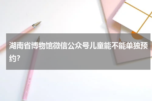 湖南省博物馆微信公众号儿童能不能单独预约？