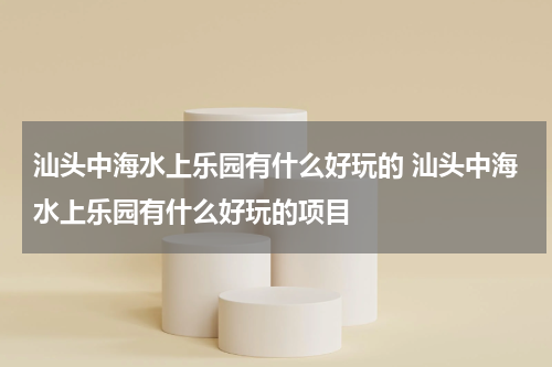 汕头中海水上乐园有什么好玩的 汕头中海水上乐园有什么好玩的项目