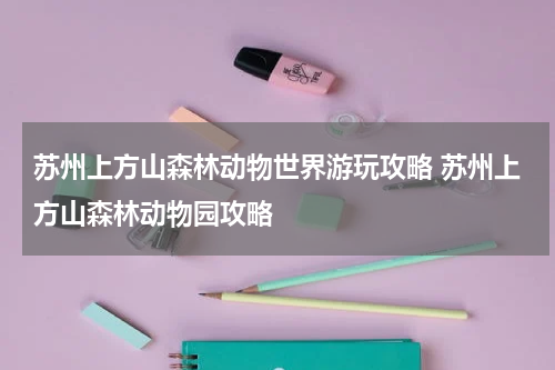 苏州上方山森林动物世界游玩攻略 苏州上方山森林动物园攻略