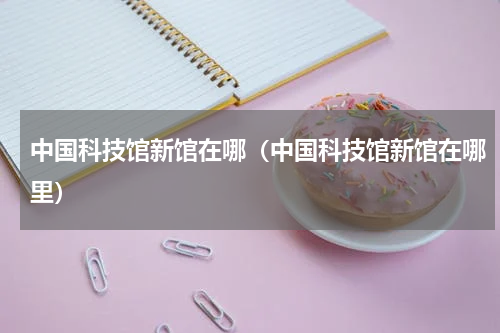 中国科技馆新馆在哪（中国科技馆新馆在哪里）