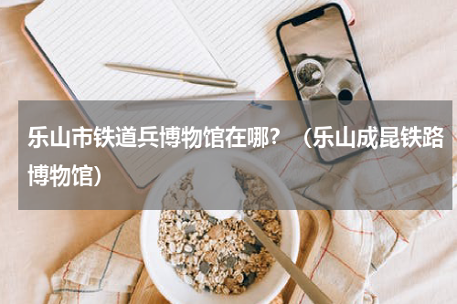 乐山市铁道兵博物馆在哪？（乐山成昆铁路博物馆）
