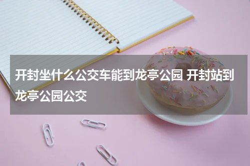 开封坐什么公交车能到龙亭公园 开封站到龙亭公园公交