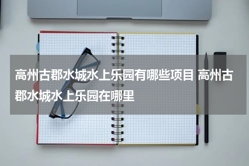 高州古郡水城水上乐园有哪些项目 高州古郡水城水上乐园在哪里