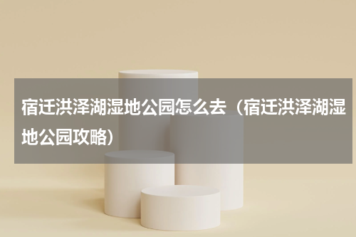 宿迁洪泽湖湿地公园怎么去（宿迁洪泽湖湿地公园攻略）