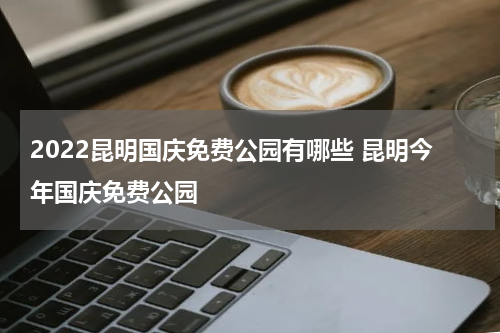 2022昆明国庆免费公园有哪些 昆明今年国庆免费公园