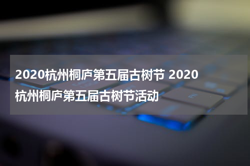 2020杭州桐庐第五届古树节 2020杭州桐庐第五届古树节活动