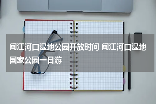 闽江河口湿地公园开放时间 闽江河口湿地国家公园一日游