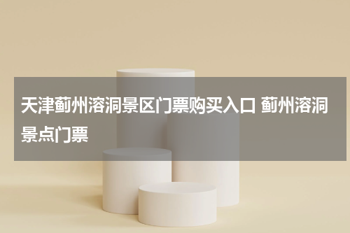 天津蓟州溶洞景区门票购买入口 蓟州溶洞景点门票