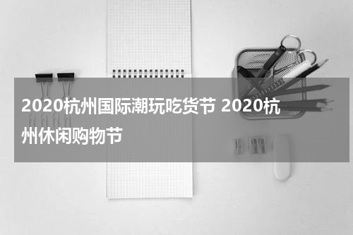 2020杭州国际潮玩吃货节 2020杭州休闲购物节