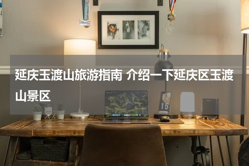 延庆玉渡山旅游指南 介绍一下延庆区玉渡山景区