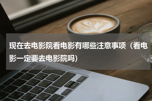 现在去电影院看电影有哪些注意事项（看电影一定要去电影院吗）